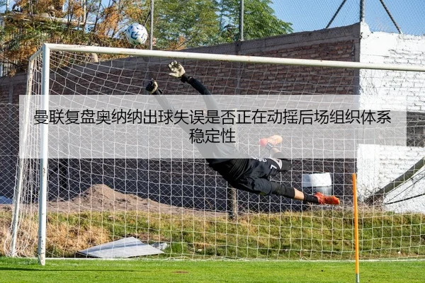 曼联复盘奥纳纳出球失误是否正在动摇后场组织体系稳定性