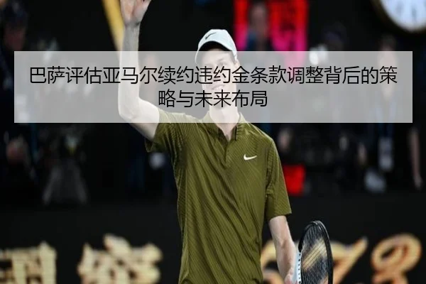 巴萨评估亚马尔续约违约金条款调整背后的策略与未来布局
