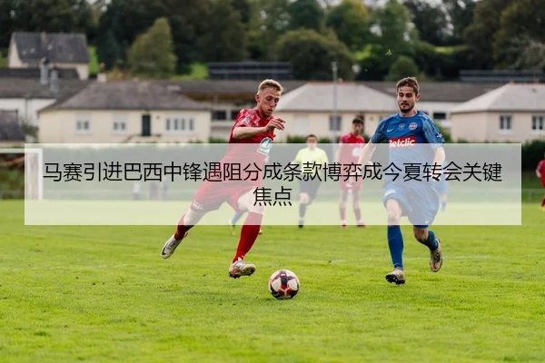 马赛引进巴西中锋遇阻分成条款博弈成今夏转会关键焦点